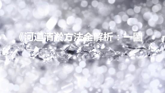 《河道清淤方法全解析：一圖讀懂清淤技術(shù)，助力河道暢通！》